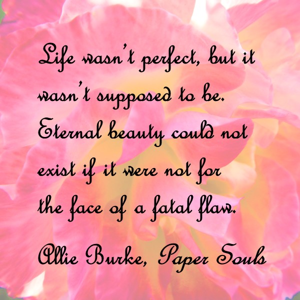 Life wasn't perfect, but it wasn't supposed to be. Eternal beauty could not exist if it were not for the face of a fatal flaw. - Allie Burke, Paper Souls