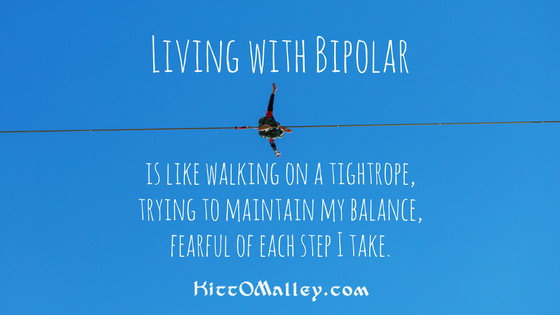 Living with Bipolar Living with bipolar is like walking on a tightrope, trying to maintain my balance, fearful of each step I take. KittOMalley.com