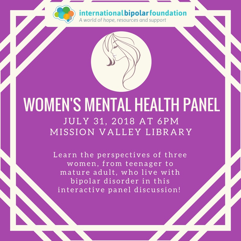 International Bipolar Foundation Women’s Mental Health Panel July 31, 2018 at 6PM Mission Valley Library. Learn the perspectives of three women, from teenager to mature adult, who live with bipolar disorder in this interactive panel discussion.